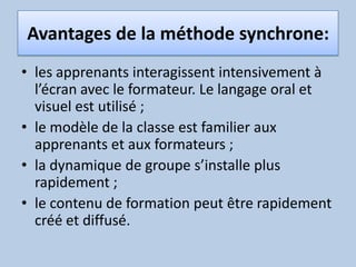 Avantages de la méthode synchrone: les apprenants interagissent intensivement à l’écran avec le formateur. Le langage oral et visuel est utilisé ; le modèle de la classe est familier aux apprenants et aux formateurs ; la dynamique de groupe s’installe plus rapidement ; le contenu de formation peut être rapidement créé et diffusé.
