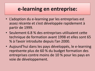 e-learning en entreprise:L’adoption du e-learning par les entreprises est assez récente et s’est développée rapidement à partir de 1999. Seulement 6.8 % des entreprises utilisaient cette technique de formation avant 1998 et elles sont 65 % à l’avoir introduite depuis l’an 2000. Aujourd’hui dans les pays développés, le e-learning représente plus de 60 % du budget formation des entreprises contre moins de 10 % pour les pays en voie de développement.