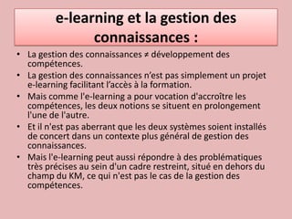 e-learning et la gestion des connaissances :La gestion des connaissances ≠ développement des compétences.La gestion des connaissances n’est pas simplement un projet e-learning facilitant l’accès à la formation.Mais comme l'e-learning a pour vocation d'accroître les compétences, les deux notions se situent en prolongement l'une de l'autre. Et il n'est pas aberrant que les deux systèmes soient installés de concert dans un contexte plus général de gestion des connaissances. Mais l'e-learning peut aussi répondre à des problématiques très précises au sein d'un cadre restreint, situé en dehors du champ du KM, ce qui n'est pas le cas de la gestion des compétences. 
