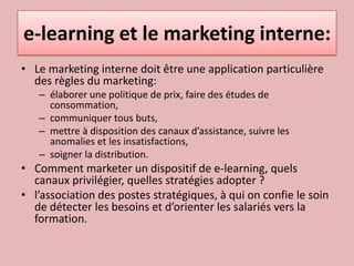 e-learning et le marketing interne:Le marketing interne doit être une application particulière des règles du marketing:élaborer une politique de prix, faire des études de consommation, communiquer tous buts, mettre à disposition des canaux d’assistance, suivre les anomalies et les insatisfactions, soigner la distribution.Comment marketer un dispositif de e-learning, quels canaux privilégier, quelles stratégies adopter ?l’association des postes stratégiques, à qui on confie le soin de détecter les besoins et d’orienter les salariés vers la formation. 
