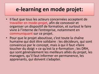 e-learning en mode projet:Il faut que tous les acteurs concernées acceptent de travailler en mode-projet, afin de concevoir et organiser un dispositif de formation, et surtout le faire vivre à l’interne de l’entreprise, notamment en communiquant sur ce projet. Pour que le projet aboutisse, c’est toute la chaîne humaine qui doit être solidaire : les décideurs, qui sont convaincus par le concept, mais à qui il faut «faire toucher du doigt » ce qu’est la e-formation ; les DRH, qui sont généralement les meilleurs alliés du projet, les managers, qu’il faut informer en permanence, les apprenants, qui doivent s’adapter. 