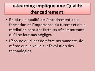 e-learning implique une Qualité d’encadrement:En plus, la qualité de l’encadrement de la formation et l’importance du tutorat et de la médiation sont des facteurs très importants qu’il ne faut pas négliger.L’écoute du client doit être permanente, de même que la veille sur l’évolution des technologies. 