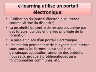 e-learning utilise un portail électronique:L’utilisation du journal électronique interne comme vitrine du dispositif, La proximité du centre de ressources animé par des tuteurs, qui devient le lieu privilégié de la formation ;La mise en place d’un portail électronique. L’animation permanente de la dynamique interne sous toutes les formes : bouche à oreille, parrainage, cooptation, annonce des produits nouveaux, groupe à problématiques ou à fonctionnalités communes, etc.