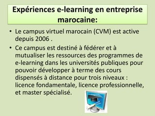 Expériences e-learning en entreprise marocaine:En janvier 2004, s’est réuni à Agadir le premier Workshop sur la mise en place du campus virtuel marocain (CVM).En 2005, un ex-professeur à l’Ecole Mohammadia d’ingénieurs, a créé Learning design, société totalement dédiée au e-learning. 