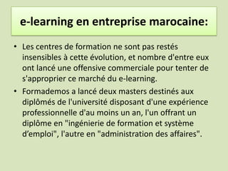 Expériences e-learning en entreprise marocaine:Le campus virtuel marocain (CVM) est active depuis 2006 . Ce campus est destiné à fédérer et à mutualiser les ressources des programmes de e-learning dans les universités publiques pour pouvoir développer à terme des cours dispensés à distance pour trois niveaux : licence fondamentale, licence professionnelle, et master spécialisé.