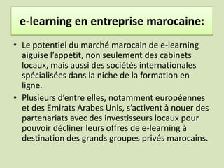 e-learning en entreprise marocaine:Les centres de formation ne sont pas restés insensibles à cette évolution, et nombre d'entre eux ont lancé une offensive commerciale pour tenter de s'approprier ce marché du e-learning. Formademos a lancé deux masters destinés aux diplômés de l'université disposant d'une expérience professionnelle d'au moins un an, l'un offrant un diplôme en "ingénierie de formation et système d’emploi", l'autre en "administration des affaires".
