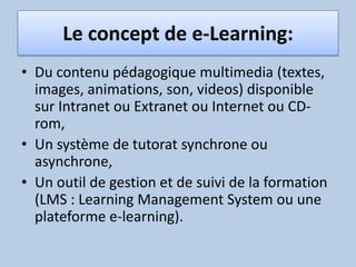 Le concept de e-Learning:Du contenu pédagogique multimedia (textes, images, animations, son, videos) disponible sur Intranet ou Extranet ou Internet ou CD-rom,   Un système de tutorat synchrone ou asynchrone,   Un outil de gestion et de suivi de la formation (LMS : Learning Management System ou une plateforme e-learning). 