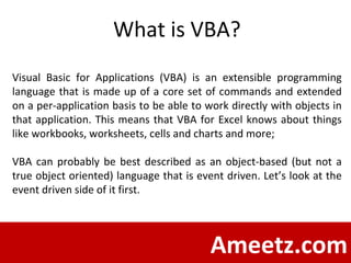 Ameetz.com What is VBA? Visual Basic for Applications (VBA) is an extensible programming language that is made up of a core set of commands and extended on a per-application basis to be able to work directly with objects in that application. This means that VBA for Excel knows about things like workbooks, worksheets, cells and charts and more;  VBA can probably be best described as an object-based (but not a true object oriented) language that is event driven. Let’s look at the event driven side of it first.  