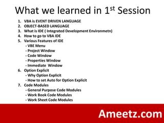 What we learned in                             1 st    Session
1. VBA is EVENT DRIVEN LANGUAGE
2. OBJECT-BASED LANGUAGE
3. What is IDE ( Integrated Development Environmetn)
4. How to go to VBA IDE
5. Various Features of IDE
    - VBE Menu
    - Project Window
    - Code Window
    - Properties Window
    - Immediate Window
6. Option Explicit
    - Why Option Explicit
    - How to set Auto for Option Explicit
7. Code Modules
    - General Purpose Code Modules
    - Work Book Code Modules
    - Work Sheet Code Modules



                                            Ameetz.com
 