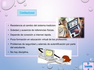 Limitaciones
• Resistencia al cambio del sistema tradicional.
• Soledad y ausencia de referencias físicas.
• Depende de conexión a internet rápida.
• Poca formación en educación virtual de los profesores.
• Problemas de seguridad y además de autentificación por parte
del estudiante.
• No hay disciplina.
 