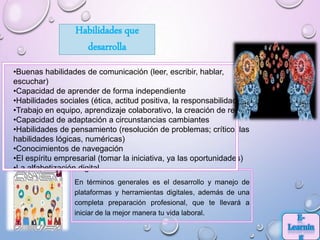 En términos generales es el desarrollo y manejo de
plataformas y herramientas digitales, además de una
completa preparación profesional, que te llevará a
iniciar de la mejor manera tu vida laboral.
•Buenas habilidades de comunicación (leer, escribir, hablar,
escuchar)
•Capacidad de aprender de forma independiente
•Habilidades sociales (ética, actitud positiva, la responsabilidad)
•Trabajo en equipo, aprendizaje colaborativo, la creación de redes
•Capacidad de adaptación a circunstancias cambiantes
•Habilidades de pensamiento (resolución de problemas; crítico, las
habilidades lógicas, numéricas)
•Conocimientos de navegación
•El espíritu empresarial (tomar la iniciativa, ya las oportunidades)
•La alfabetización digital
Habilidades que
desarrolla
 
