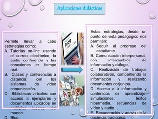 Aplicaciones didácticas
Permite llevar a cabo
estrategias como:
A. Tutorías on-line: usando
el correo electrónico, la
audio conferencia y las
conexiones en tiempo
real.
B. Clases y conferencias a
distancia: con los
sistemas de video
comunicación.
C. Bibliotecas virtuales: con
acceso a ejemplares y
documentos ubicados en
múltiples lugares del
mundo.
D. Blog.
Estas estrategias, desde un
punto de vista pedagógico nos
permiten:
A. Seguir el progreso del
estudiante.
B. Comunicación interpersonal,
con intercambios de
información y diálogo.
C. Realización de trabajos
colaborativos, compartiendo la
información y realizando
documentos conjuntos.
D. Acceso a la información y
contenidos de aprendizaje:
simulaciones, textos
hipermedia, secuencias de
vídeo y audio…
E. Recuperación y apoyo de la
docencia tradicional.
 
