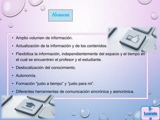 Alcances
• Amplio volumen de información.
• Actualización de la información y de los contenidos.
• Flexibiliza la información, independientemente del espacio y el tiempo en
el cual se encuentren el profesor y el estudiante.
• Deslocalización del conocimiento.
• Autonomía.
• Formación “justo a tiempo” y “justo para mi”.
• Diferentes herramientas de comunicación sincrónica y asincrónica.
 