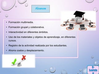 • Formación multimedia.
• Formación grupal y colaborativa.
• Interactividad en diferentes ámbitos.
• Uso de los materiales y objetos de aprendizaje, en diferentes
cursos.
• Registro de la actividad realizada por los estudiantes.
• Ahorra costos y desplazamiento.
Alcances
 