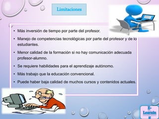 • Más inversión de tiempo por parte del profesor.
• Manejo de competencias tecnológicas por parte del profesor y de los
estudiantes.
• Menor calidad de la formación si no hay comunicación adecuada
profesor-alumno.
• Se requiere habilidades para el aprendizaje autónomo.
• Más trabajo que la educación convencional.
• Puede haber baja calidad de muchos cursos y contenidos actuales.
Limitaciones
 