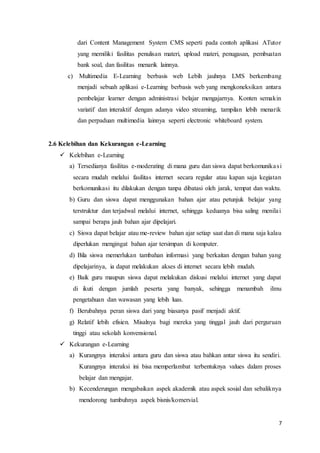 7
dari Content Management System CMS seperti pada contoh aplikasi ATutor
yang memiliki fasilitas penulisan materi, upload materi, penugasan, pembuatan
bank soal, dan fasilitas menarik lainnya.
c) Multimedia E-Learning berbasis web Lebih jauhnya LMS berkembang
menjadi sebuah aplikasi e-Learning berbasis web yang mengkoneksikan antara
pembelajar learner dengan administrasi belajar mengajarnya. Konten semakin
variatif dan interaktif dengan adanya video streaming, tampilan lebih menarik
dan perpaduan multimedia lainnya seperti electronic whiteboard system.
2.6 Kelebihan dan Kekurangan e-Learning
 Kelebihan e-Learning
a) Tersedianya fasilitas e-moderating di mana guru dan siswa dapat berkomunikasi
secara mudah melalui fasilitas internet secara regular atau kapan saja kegiatan
berkomunikasi itu dilakukan dengan tanpa dibatasi oleh jarak, tempat dan waktu.
b) Guru dan siswa dapat menggunakan bahan ajar atau petunjuk belajar yang
terstruktur dan terjadwal melalui internet, sehingga keduanya bisa saling menilai
sampai berapa jauh bahan ajar dipelajari.
c) Siswa dapat belajar atau me-review bahan ajar setiap saat dan di mana saja kalau
diperlukan mengingat bahan ajar tersimpan di komputer.
d) Bila siswa memerlukan tambahan informasi yang berkaitan dengan bahan yang
dipelajarinya, ia dapat melakukan akses di internet secara lebih mudah.
e) Baik guru maupun siswa dapat melakukan diskusi melalui internet yang dapat
di ikuti dengan jumlah peserta yang banyak, sehingga menambah ilmu
pengetahuan dan wawasan yang lebih luas.
f) Berubahnya peran siswa dari yang biasanya pasif menjadi aktif.
g) Relatif lebih efisien. Misalnya bagi mereka yang tinggal jauh dari perguruan
tinggi atau sekolah konvensional.
 Kekurangan e-Learning
a) Kurangnya interaksi antara guru dan siswa atau bahkan antar siswa itu sendiri.
Kurangnya interaksi ini bisa memperlambat terbentuknya values dalam proses
belajar dan mengajar.
b) Kecenderungan mengabaikan aspek akademik atau aspek sosial dan sebaliknya
mendorong tumbuhnya aspek bisnis/komersial.
 