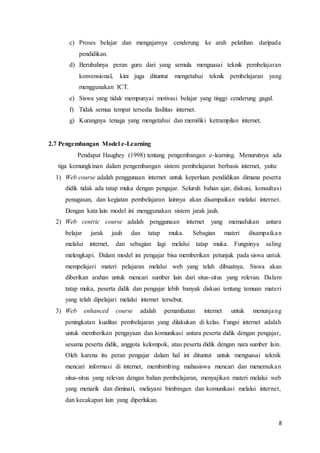 8
c) Proses belajar dan mengajarnya cenderung ke arah pelatihan daripada
pendidikan.
d) Berubahnya peran guru dari yang semula menguasai teknik pembelajaran
konvensional, kini juga dituntut mengetahui teknik pembelajaran yang
menggunakan ICT.
e) Siswa yang tidak mempunyai motivasi belajar yang tinggi cenderung gagal.
f) Tidak semua tempat tersedia fasilitas internet.
g) Kurangnya tenaga yang mengetahui dan memiliki ketrampilan internet.
2.7 Pengembangan Model e-Learning
Pendapat Haughey (1998) tentang pengembangan e-learning. Menurutnya ada
tiga kemungkinan dalam pengembangan sistem pembelajaran berbasis internet, yaitu:
1) Web course adalah penggunaan internet untuk keperluan pendidikan dimana peserta
didik tidak ada tatap muka dengan pengajar. Seluruh bahan ajar, diskusi, konsultasi
penugasan, dan kegiatan pembelajaran lainnya akan disampaikan melalui internet.
Dengan kata lain model ini menggunakan sistem jarak jauh.
2) Web centric course adalah penggunaan internet yang memadukan antara
belajar jarak jauh dan tatap muka. Sebagian materi disampaikan
melalui internet, dan sebagian lagi melalui tatap muka. Fungsinya saling
melengkapi. Dalam model ini pengajar bisa memberikan petunjuk pada siswa untuk
mempelajari materi pelajaran melalui web yang telah dibuatnya. Siswa akan
diberikan arahan untuk mencari sumber lain dari situs-situs yang relevan. Dalam
tatap muka, peserta didik dan pengajar lebih banyak diskusi tentang temuan materi
yang telah dipelajari melalui internet tersebut.
3) Web enhanced course adalah pemanfaatan internet untuk menunjang
peningkatan kualitas pembelajaran yang dilakukan di kelas. Fungsi internet adalah
untuk memberikan pengayaan dan komunikasi antara peserta didik dengan pengajar,
sesama peserta didik, anggota kelompok, atau peserta didik dengan nara sumber lain.
Oleh karena itu peran pengajar dalam hal ini dituntut untuk menguasai teknik
mencari informasi di internet, membimbing mahasiswa mencari dan menemukan
situs-situs yang relevan dengan bahan pembelajaran, menyajikan materi melalui web
yang menarik dan diminati, melayani bimbingan dan komunikasi melalui internet,
dan kecakapan lain yang diperlukan.
 