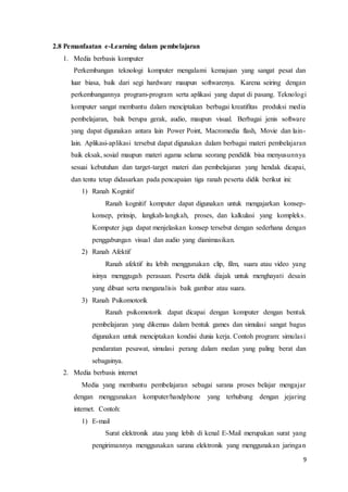 9
2.8 Pemanfaatan e-Learning dalam pembelajaran
1. Media berbasis komputer
Perkembangan teknologi komputer mengalami kemajuan yang sangat pesat dan
luar biasa, baik dari segi hardware maupun softwarenya. Karena seiring dengan
perkembangannya program-program serta aplikasi yang dapat di pasang. Teknologi
komputer sangat membantu dalam menciptakan berbagai kreatifitas produksi media
pembelajaran, baik berupa gerak, audio, maupun visual. Berbagai jenis software
yang dapat digunakan antara lain Power Point, Macromedia flash, Movie dan lain-
lain. Aplikasi-aplikasi tersebut dapat digunakan dalam berbagai materi pembelajaran
baik eksak, sosial maupun materi agama selama seorang pendidik bisa menyusunnya
sesuai kebutuhan dan target-target materi dan pembelajaran yang hendak dicapai,
dan tentu tetap didasarkan pada pencapaian tiga ranah peserta didik berikut ini:
1) Ranah Kognitif
Ranah kognitif komputer dapat digunakan untuk mengajarkan konsep-
konsep, prinsip, langkah-langkah, proses, dan kalkulasi yang kompleks.
Komputer juga dapat menjelaskan konsep tersebut dengan sederhana dengan
penggabungan visual dan audio yang dianimasikan.
2) Ranah Afektif
Ranah afektif itu lebih menggunakan clip, film, suara atau video yang
isinya menggugah perasaan. Peserta didik diajak untuk menghayati desain
yang dibuat serta menganalisis baik gambar atau suara.
3) Ranah Psikomotorik
Ranah psikomotorik dapat dicapai dengan komputer dengan bentuk
pembelajaran yang dikemas dalam bentuk games dan simulasi sangat bagus
digunakan untuk menciptakan kondisi dunia kerja. Contoh program: simulasi
pendaratan pesawat, simulasi perang dalam medan yang paling berat dan
sebagainya.
2. Media berbasis internet
Media yang membantu pembelajaran sebagai sarana proses belajar mengajar
dengan menggunakan komputer/handphone yang terhubung dengan jejaring
internet. Contoh:
1) E-mail
Surat elektronik atau yang lebih di kenal E-Mail merupakan surat yang
pengirimannya menggunakan sarana elektronik yang menggunakan jaringan
 