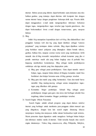 10
internet. Bahwa pesan yang dikirim dapat berbentuk suatu dokumen atau teks
bahkan gambar, yang tentunya dapat diterima oleh komputer lain dengan
sarana internet hanya dengan pengiriman beberapa detik saja. Peserta didik
dapat menggunakan e-mail untuk mengumpulkan informasi berkaitan
dengan tugas, mengumpulkan tugas tersebut juga kepada guru/dosen, dan
dapat berkomunikasi lewat e-mail dengan teman-teman, guru, maupun
lainnya.
2) Blog
Istilah blog merupakan kependekan dari web blog. Jika diidentifikasi dari
penggalan katanya web dan log yang dapat diartikan sebagai “catatan
perjalanan” yang tersimpan dalam webstite. Blog dapat dijadikan website
yang berisikan materi pelajaran yang dituangkan dalam bentuk tulisan,
gambar, bahkan foto, maupun coretan warna warni yang membuatnya lebih
menarik dan di blog tersendiri menyediakan sebuah komentar yang jika si
penulis materinya masih ada yang belum lengkap atau di perbaiki bisa
langsung memberikan komentarnya. Blog sebagai media pembelajaran
setidaknya ada tiga metode yang bisa diupayakan yaitu:
a) Blog guru sebagai pusat pembelajaran. Guru dapat menulis materi
belajar, tugas, maupun bahan diskusi di blognya kemudian murid bisa
berdiskusi dan belajar bersama-sama di blog gurunya tersebut.
b) Blog guru dan murid yang saling berinteraksi. Guru dan murid harus
memiliki blog masing-masing sebagai sarana mengerjakan tugas-
tugas yang diberikan oleh gurunya.
c) Komunitas bloger pembelajar. Sebuah blog sebagai pusat
pembelajaran dengan guru-guru dan siswa dari berbagai sekolah bisa
tergabung dalam komunitas blogger pembelajar tersebut.
3) Search Engine (Mesin Pencarian)
Search Engine adalah sebuah program yang dapat diakses melalui
internet yang berfungsi untuk membantu para pengguna dalam mencari apa
yang diinginkan, dengan kata lain search engine dirancang khusus
menyimpan katalog dan menyusun daftar alamat berdasarkan topik tertentu.
Mesin pencarian dapat digunakan untuk mengakses berbagai bahan belajar
dan informasi melalui media di internet. Telah tersedia banyak situs search
engine diantaranya : Yahoo, bing, amazon.com, eBay, Wikipedia, Babylon,
 