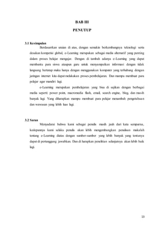 13
BAB III
PENUTUP
3.1 Kesimpulan
Berdasarrkan uraian di atas, dengan semakin berkembangnya teknologi serta
desakan kompetisi global, e-Learning merupakan sebagai media alternatif yang penting
dalam proses belajar mengajar. Dengan di tambah adanya e-Learning yang dapat
membantu para siswa ataupun guru untuk menyampaikan informasi dengan tidak
langsung bertatap muka hanya dengan menggunakan komputer yang terhubung dengan
jaringan internet kita dapat melakukan proses pembelajaran. Dan mampu membuat para
pelajar agar mandiri lagi.
e-Learning merupakan pembelajaran yang bisa di sajikan dengan berbagai
media seperti: power point, macromedia flash, email, search engine, blog, dan masih
banyak lagi. Yang diharapkan mampu membuat para pelajar menambah pengetahuan
dan wawasan yang lebih luas lagi.
3.2 Saran
Menyadarai bahwa kami sebagai penulis masih jauh dari kata sempurna,
kedepannya kami selaku penulis akan lebih mengembangkan penulisan makalah
tentang e-Learning diatas dengan sumber-sumber yang lebih banyak yang tentunya
dapat di pertanggung jawabkan. Dan di harapkan penelitian selanjutnya akan lebih baik
lagi.
 