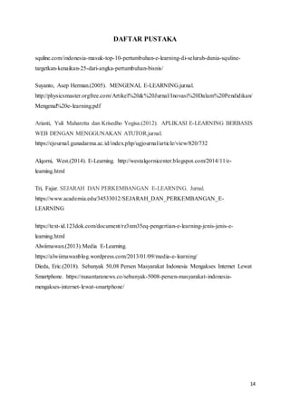 14
DAFTAR PUSTAKA
squline.com/indonesia-masuk-top-10-pertumbuhan-e-learning-di-seluruh-dunia-squline-
targetkan-kenaikan-25-dari-angka-pertumbuhan-bisnis/
Suyanto, Asep Herman.(2005). MENGENAL E-LEARNING.jurnal.
http://physicsmaster.orgfree.com/Artikel%20&%20Jurnal/Inovasi%20Dalam%20Pendidikan/
Mengenal%20e-learning.pdf
Arianti, Yuli Maharetta dan Krisedho Yogisa.(2012). APLIKASI E-LEARNING BERBASIS
WEB DENGAN MENGGUNAKAN ATUTOR.jurnal.
https://ejournal.gunadarma.ac.id/index.php/ugjournal/article/view/820/732
Alqorni, West.(2014). E-Learning. http://westalqornicenter.blogspot.com/2014/11/e-
learning.html
Tri, Fajar. SEJARAH DAN PERKEMBANGAN E-LEARNING. Jurnal.
https://www.academia.edu/34533012/SEJARAH_DAN_PERKEMBANGAN_E-
LEARNING
https://text-id.123dok.com/document/rz3nm35eq-pengertian-e-learning-jenis-jenis-e-
learning.html
Alwiimawan.(2013).Media E-Learning.
https://alwiimawanblog.wordpress.com/2013/01/09/media-e-learning/
Dieda, Eric.(2018). Sebanyak 50,08 Persen Masyarakat Indonesia Mengakses Internet Lewat
Smartphone. https://nusantaranews.co/sebanyak-5008-persen-masyarakat-indonesia-
mengakses-internet-lewat-smartphone/
 