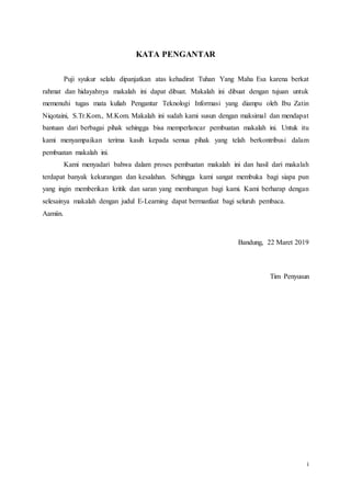 i
KATA PENGANTAR
Puji syukur selalu dipanjatkan atas kehadirat Tuhan Yang Maha Esa karena berkat
rahmat dan hidayahnya makalah ini dapat dibuat. Makalah ini dibuat dengan tujuan untuk
memenuhi tugas mata kuliah Pengantar Teknologi Informasi yang diampu oleh Ibu Zatin
Niqotaini, S.Tr.Kom., M.Kom. Makalah ini sudah kami susun dengan maksimal dan mendapat
bantuan dari berbagai pihak sehingga bisa memperlancar pembuatan makalah ini. Untuk itu
kami menyampaikan terima kasih kepada semua pihak yang telah berkontribusi dalam
pembuatan makalah ini.
Kami menyadari bahwa dalam proses pembuatan makalah ini dan hasil dari makalah
terdapat banyak kekurangan dan kesalahan. Sehingga kami sangat membuka bagi siapa pun
yang ingin memberikan kritik dan saran yang membangun bagi kami. Kami berharap dengan
selesainya makalah dengan judul E-Learning dapat bermanfaat bagi seluruh pembaca.
Aamiin.
Bandung, 22 Maret 2019
Tim Penyusun
 