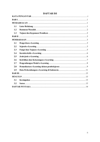 ii
DAFTAR ISI
KATA PENGANTAR...............................................................................................................i
BAB I.........................................................................................................................................1
PENDAHULUAN ....................................................................................................................1
1.1 Latar Belakang ..........................................................................................................1
1.2 Rumusan Masalah.....................................................................................................2
1.3 Tujuan dan Kegunaan Penulisan ............................................................................2
BAB II .......................................................................................................................................3
PEMBAHASAN .......................................................................................................................3
2.1 Pengertian e-Learning ..............................................................................................3
2.2 Sejarah e-Learning....................................................................................................3
2.3 Fungsi dan Tujuan e-Learning ................................................................................5
2.4 Karakteristik e-Learning..........................................................................................6
2.5 Jenis-jenis e-Learning...............................................................................................6
2.6 Kelebihan dan Kekurangan e-Learning .................................................................7
2.7 Pengembangan Model e-Learning...........................................................................8
2.8 Pemanfaatan e-Learning dalam pembelajaran......................................................9
2.9 Data Perkembangan e-Learning di Indonesia......................................................11
BAB III....................................................................................................................................13
PENUTUP...............................................................................................................................13
3.1 Kesimpulan..............................................................................................................13
3.2 Saran.........................................................................................................................13
DAFTAR PUSTAKA.............................................................................................................14
 