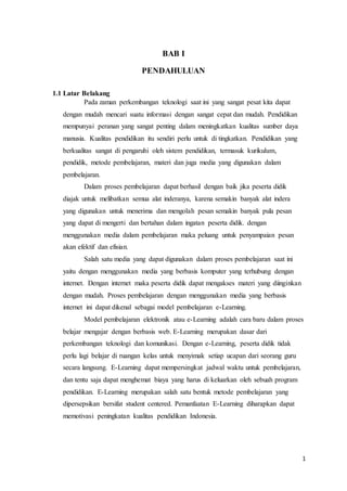 1
BAB I
PENDAHULUAN
1.1 Latar Belakang
Pada zaman perkembangan teknologi saat ini yang sangat pesat kita dapat
dengan mudah mencari suatu informasi dengan sangat cepat dan mudah. Pendidikan
mempunyai peranan yang sangat penting dalam meningkatkan kualitas sumber daya
manusia. Kualitas pendidikan itu sendiri perlu untuk di tingkatkan. Pendidikan yang
berkualitas sangat di pengaruhi oleh sistem pendidikan, termasuk kurikulum,
pendidik, metode pembelajaran, materi dan juga media yang digunakan dalam
pembelajaran.
Dalam proses pembelajaran dapat berhasil dengan baik jika peserta didik
diajak untuk melibatkan semua alat inderanya, karena semakin banyak alat indera
yang digunakan untuk menerima dan mengolah pesan semakin banyak pula pesan
yang dapat di mengerti dan bertahan dalam ingatan peserta didik. dengan
menggunakan media dalam pembelajaran maka peluang untuk penyampaian pesan
akan efektif dan efisian.
Salah satu media yang dapat digunakan dalam proses pembelajaran saat ini
yaitu dengan menggunakan media yang berbasis komputer yang terhubung dengan
internet. Dengan internet maka peserta didik dapat mengakses materi yang diinginkan
dengan mudah. Proses pembelajaran dengan menggunakan media yang berbasis
internet ini dapat dikenal sebagai model pembelajaran e-Learning.
Model pembelajaran elektronik atau e-Learning adalah cara baru dalam proses
belajar mengajar dengan berbasis web. E-Learning merupakan dasar dari
perkembangan teknologi dan komunikasi. Dengan e-Learning, peserta didik tidak
perlu lagi belajar di ruangan kelas untuk menyimak setiap ucapan dari seorang guru
secara langsung. E-Learning dapat mempersingkat jadwal waktu untuk pembelajaran,
dan tentu saja dapat menghemat biaya yang harus di keluarkan oleh sebuah program
pendidikan. E-Learning merupakan salah satu bentuk metode pembelajaran yang
dipersepsikan bersifat student centered. Pemanfaatan E-Learning diharapkan dapat
memotivasi peningkatan kualitas pendidikan Indonesia.
 
