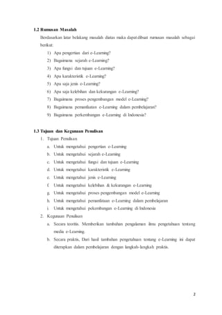 2
1.2 Rumusan Masalah
Berdasarkan latar belakang masalah diatas maka dapat dibuat rumusan masalah sebagai
berikut:
1) Apa pengertian dari e-Learning?
2) Bagaimana sejarah e-Learning?
3) Apa fungsi dan tujuan e-Learning?
4) Apa karakteristik e-Learning?
5) Apa saja jenis e-Learning?
6) Apa saja kelebihan dan kekurangan e-Learning?
7) Bagaimana proses pengembangan model e-Learning?
8) Bagaimana pemanfaatan e-Learning dalam pembelajaran?
9) Bagaimana perkembangan e-Learning di Indonesia?
1.3 Tujuan dan Kegunaan Penulisan
1. Tujuan Penulisan
a. Untuk mengetahui pengertian e-Learning
b. Untuk mengetahui sejarah e-Learning
c. Untuk mengetahui fungsi dan tujuan e-Learning
d. Untuk mengetahui karakteristik e-Learning
e. Untuk mengetahui jenis e-Learning
f. Untuk mengetahui kelebihan & kekurangan e-Learning
g. Untuk mengetahui proses pengembangan model e-Learning
h. Untuk mengetahui pemanfataan e-Learning dalam pembelajaran
i. Untuk mengetahui pekembangan e-Learning di Indonesia
2. Kegunaan Penulisan
a. Secara teoritis. Memberikan tambahan pengalaman ilmu pengetahuan tentang
media e-Learning.
b. Secara praktis, Dari hasil tambahan pengetahuan tentang e-Learning ini dapat
diterapkan dalam pembelajaran dengan langkah-langkah praktis.
 