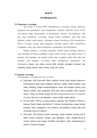 3
BAB II
PEMBAHASAN
2.1 Pengertian e-Learning
Jaya Kumar C. Koran (2002), mendefinisikan e-Learning sebagai sembarang
pengajaran dan pembelajaran yang menggunakan rangkaian elektronik (LAN, WAN,
atau internet) untuk menyampaikan isi pembelajaran, interaksi, atau bimbingan. Ada
pula yang menafsirkan e-Learning sebagai bentuk pendidikan jarak jauh yang
dilakukan melalui media internet. Sedangkan menurut Rosenberg (2001) menekankan
bahwa e-Learning merujuk pada penggunaan teknologi internet untuk mengirimkan
serangkaian solusi yang dapat meningkatkan pengetahuan dan keterampilan.
Dengan demikian, e-Learning merupakan sebuah bentuk teknologi informasi
yang diterapkan di bidang pendidikan berupa sebuah website yang dapat di akses di
manapun dan kapanpun, dan menjadi media yang di gunakan selain tatap muka dan
membuat para pengguna e-Learning dapat meningkatkan pengetahuan dan
keterampilan dimana saja selama peserta didik memiliki perangkat komputer dan
terhubung dengan internet (tidak terbatas ruang dan waktu).
2.2 Sejarah e-Learning
Perkembangan e-Learning dari masa ke masa:
a) Pada tahun 1960, Universitas Illions membuat sebuah sistem dimana mahasiswa
berkesempatan untuk dapat mengakses informasi melalui media komputer yang
saling terhubung dengan memperdengarkan materi dari pengajar (dosen) yang
direkam melalui suatu pengendali jarak jauh seperti perangkat audio maupun
televisi. Sistem itu disebut dengan PLATO (Programmed Logic for Automatic
Teaching Operation) dan digunakan selama hampir empat dekade.
b) Di awal tahun 1960-an, seorang profesor psikologi dari Standford University
bernama Patrick Suppes dan Richard C.Atkinson bereksperimen dengan sebuah
komputer untuk mengajarkan cara membaca dan berhitung kepada anak-anak
di Sekolah Dasar di California.
c) Pada tahun 1963, Bernard Luskin memasang sebuah komputer pertama kali di
dalam sebuah komunitas kampus yang digunakan untuk menginstruksikan
sesuatu, bekerja sama dengan Standford dan lainnya, untuk mengembangkan
instruksi berbasis komputer.
 