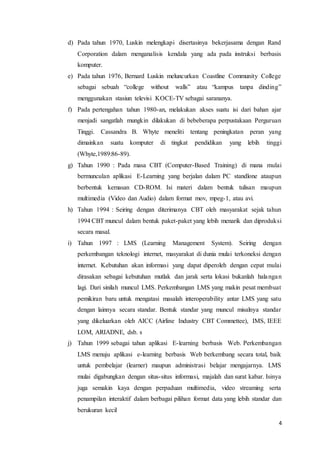 4
d) Pada tahun 1970, Luskin melengkapi disertasinya bekerjasama dengan Rand
Corporation dalam menganalisis kendala yang ada pada instruksi berbasis
komputer.
e) Pada tahun 1976, Bernard Luskin meluncurkan Coastline Community College
sebagai sebuah “college without walls” atau “kampus tanpa dinding”
menggunakan stasiun televisi KOCE-TV sebagai sarananya.
f) Pada pertengahan tahun 1980-an, melakukan akses suatu isi dari bahan ajar
menjadi sangatlah mungkin dilakukan di bebeberapa perpustakaan Perguruan
Tinggi. Cassandra B. Whyte meneliti tentang peningkatan peran yang
dimainkan suatu komputer di tingkat pendidikan yang lebih tinggi
(Whyte,1989:86-89).
g) Tahun 1990 : Pada masa CBT (Computer-Based Training) di mana mulai
bermunculan aplikasi E-Learning yang berjalan dalam PC standlone ataupun
berbentuk kemasan CD-ROM. Isi materi dalam bentuk tulisan maupun
multimedia (Video dan Audio) dalam format mov, mpeg-1, atau avi.
h) Tahun 1994 : Seiring dengan diterimanya CBT oleh masyarakat sejak tahun
1994 CBT muncul dalam bentuk paket-paket yang lebih menarik dan diproduksi
secara masal.
i) Tahun 1997 : LMS (Learning Management System). Seiring dengan
perkembangan teknologi internet, masyarakat di dunia mulai terkoneksi dengan
internet. Kebutuhan akan informasi yang dapat diperoleh dengan cepat mulai
dirasakan sebagai kebutuhan mutlak dan jarak serta lokasi bukanlah halangan
lagi. Dari sinilah muncul LMS. Perkembangan LMS yang makin pesat membuat
pemikiran baru untuk mengatasi masalah interoperability antar LMS yang satu
dengan lainnya secara standar. Bentuk standar yang muncul misalnya standar
yang dikeluarkan oleh AICC (Airline Industry CBT Commettee), IMS, IEEE
LOM, ARIADNE, dsb. s
j) Tahun 1999 sebagai tahun aplikasi E-learning berbasis Web. Perkembangan
LMS menuju aplikasi e-learning berbasis Web berkembang secara total, baik
untuk pembelajar (learner) maupun administrasi belajar mengajarnya. LMS
mulai digabungkan dengan situs-situs informasi, majalah dan surat kabar. Isinya
juga semakin kaya dengan perpaduan multimedia, video streaming serta
penampilan interaktif dalam berbagai pilihan format data yang lebih standar dan
berukuran kecil
 