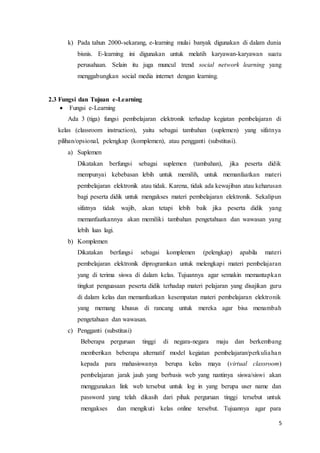 5
k) Pada tahun 2000-sekarang, e-learning mulai banyak digunakan di dalam dunia
bisnis. E-learning ini digunakan untuk melatih karyawan-karyawan suatu
perusahaan. Selain itu juga muncul trend social network learning yang
menggabungkan social media internet dengan learning.
2.3 Fungsi dan Tujuan e-Learning
 Fungsi e-Learning
Ada 3 (tiga) fungsi pembelajaran elektronik terhadap kegiatan pembelajaran di
kelas (classroom instruction), yaitu sebagai tambahan (suplemen) yang sifatnya
pilihan/opsional, pelengkap (komplemen), atau pengganti (substitusi).
a) Suplemen
Dikatakan berfungsi sebagai suplemen (tambahan), jika peserta didik
mempunyai kebebasan lebih untuk memilih, untuk memanfaatkan materi
pembelajaran elektronik atau tidak. Karena, tidak ada kewajiban atau keharusan
bagi peserta didik untuk mengakses materi pembelajaran elektronik. Sekalipun
sifatnya tidak wajib, akan tetapi lebih baik jika peserta didik yang
memanfaatkannya akan memiliki tambahan pengetahuan dan wawasan yang
lebih luas lagi.
b) Komplemen
Dikatakan berfungsi sebagai komplemen (pelengkap) apabila materi
pembelajaran elektronik diprogramkan untuk melengkapi materi pembelajaran
yang di terima siswa di dalam kelas. Tujuannya agar semakin memantapkan
tingkat penguasaan peserta didik terhadap materi pelajaran yang disajikan guru
di dalam kelas dan memanfaatkan kesempatan materi pembelajaran elektronik
yang memang khusus di rancang untuk mereka agar bisa menambah
pengetahuan dan wawasan.
c) Pengganti (substitusi)
Beberapa perguruan tinggi di negara-negara maju dan berkembang
memberikan beberapa alternatif model kegiatan pembelajaran/perkuliahan
kepada para mahasiswanya berupa kelas maya (virtual classroom)
pembelajaran jarak jauh yang berbasis web yang nantinya siswa/siswi akan
menggunakan link web tersebut untuk log in yang berupa user name dan
password yang telah dikasih dari pihak perguruan tinggi tersebut untuk
mengakses dan mengikuti kelas online tersebut. Tujuannya agar para
 