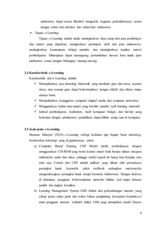 6
mahasiswa dapat secara fleksibel mengelola kegiatan perkuliahannya sesuai
dengan waktu dan aktivitas lain sehari-hari mahasiswa.
 Tujuan e-Learning
Tujuan e-Learning adalah untuk meningkatkan daya serap dari para pembelajar
atas materi yang diajarkan, menigkatkan partisipasi aktif dari para mahasiswa,
meningkatkan kemampuan belajar mandiri, dan meningkatkan kualitas materi
pembelajaran. Diharapkan dapat merangsang pertumbuhan inovasi baru untuk para
mahasiswa sesuai dengan bidangnya masing-masing.
2.4 Karakteristik e-Learning
Karakteristik dari e-Learning adalah:
 Memanfaatkan jasa teknologi elektronik yang membuat guru dan siswa, sesama
siswa, atau sesama guru dapat berkomunikasi dengan efektif dan efisien tanpa
adanya batas.
 Memanfaatkan keunggulan computer (digital media dan computer networks).
 Menggunakan bahan atau materi yang bersifat mandiri (self learning material).
 Jadwal pembelajaran, kurikulum, hasil kemajuan belajar, dan hal-hal uang
berkaitan dengan administrasi pendidikan dapat dilihat setiap saat di komputer.
2.5 Jenis-jenis e-Learning
Menurut Hidayati (2010) e-Learning terbagi kedalam tiga bagian basis teknologi,
berdasarkan teknologi yang di gunakannya, yakni:
a) Computer Based Training CBT Model media pembelajaran dengan
menggunakan CD-ROM yang berisi konten materi baik berupa tulisan maupun
multimedia audio dan video, sehingga model seperti ini hanya bisa berjalan satu
arah saja. Contoh dari CBT adalah aplikasi yang dibuat oleh perusahaan
perangkat lunak Asymstrik yakni toolbook sedangkan macromedia
mengembangkan perangkat lunak serupa bernama Authorware. Dengan fasilitas
di dalamnya, pengguna berkesempatan mencoba latihan soal tanpa batasan
jumlah dan tingkat kesulitan.
b) Learning Management System LMS Akibat dari perkembangan internet yang
cukup pesat, maka jarak dan waktu bukan penghalang kecepatan komunikasi
antar pengguna internet. Lahirlah istilah LMS yang merupakan model khusus
 