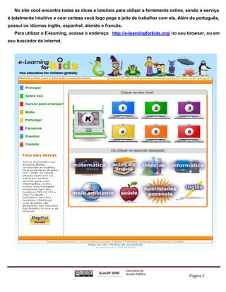 No site você encontra todas as dicas e tutoriais para utilizar a ferramenta online, sendo o serviço
é totalmente intuitivo e com certeza você logo pega o jeito de trabalhar com ele. Além do português,
possui os idiomas inglês, espanhol, alemão e francês.
   Para utilizar o E-learning, acesse o endereço http://e-learningforkids.org/ no seu browser, ou em
seu buscador de Internet.




                                                                                       Página 2
 