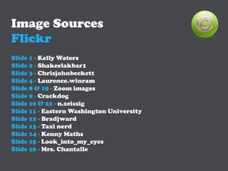 Image Sources
Flickr
Slide 1 - Kelly Waters
Slide 2 - Shakeelakbar1
Slide 3 - Chrisjohnbeckett
Slide 4 - Laurence.winram
Slide 8 & 19 - Zoom images
Slide 9 - Crackdog
Slide 10 & 22 - n.zeissig
Slide 11 - Eastern Washington University
Slide 12 - Bradjward
Slide 13 - Taxi nerd
Slide 14 - Kenny Maths
Slide 15 - Look_into_my_eyes
Slide 16 - Mrs. Chantalle
 