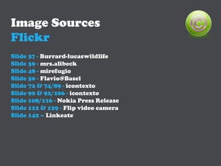 Image Sources
Flickr
Slide 37 - Burrard-lucaswildlife
Slide 39 - mrs.alibeck
Slide 48 - mirefugio
Slide 50 - Flavio@Basel
Slide 72 & 74/89 - icontexto
Slide 90 & 92/106 - icontexto
Slide 108/116 - Nokia Press Release
Slide 122 & 129 - Flip video camera
Slide 142 – Linkeate
 