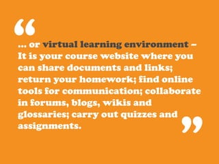 “
… or virtual learning environment –
It is your course website where you
can share documents and links;
return your homework; find online
tools for communication; collaborate
in forums, blogs, wikis and



                               ”
glossaries; carry out quizzes and
assignments.
 