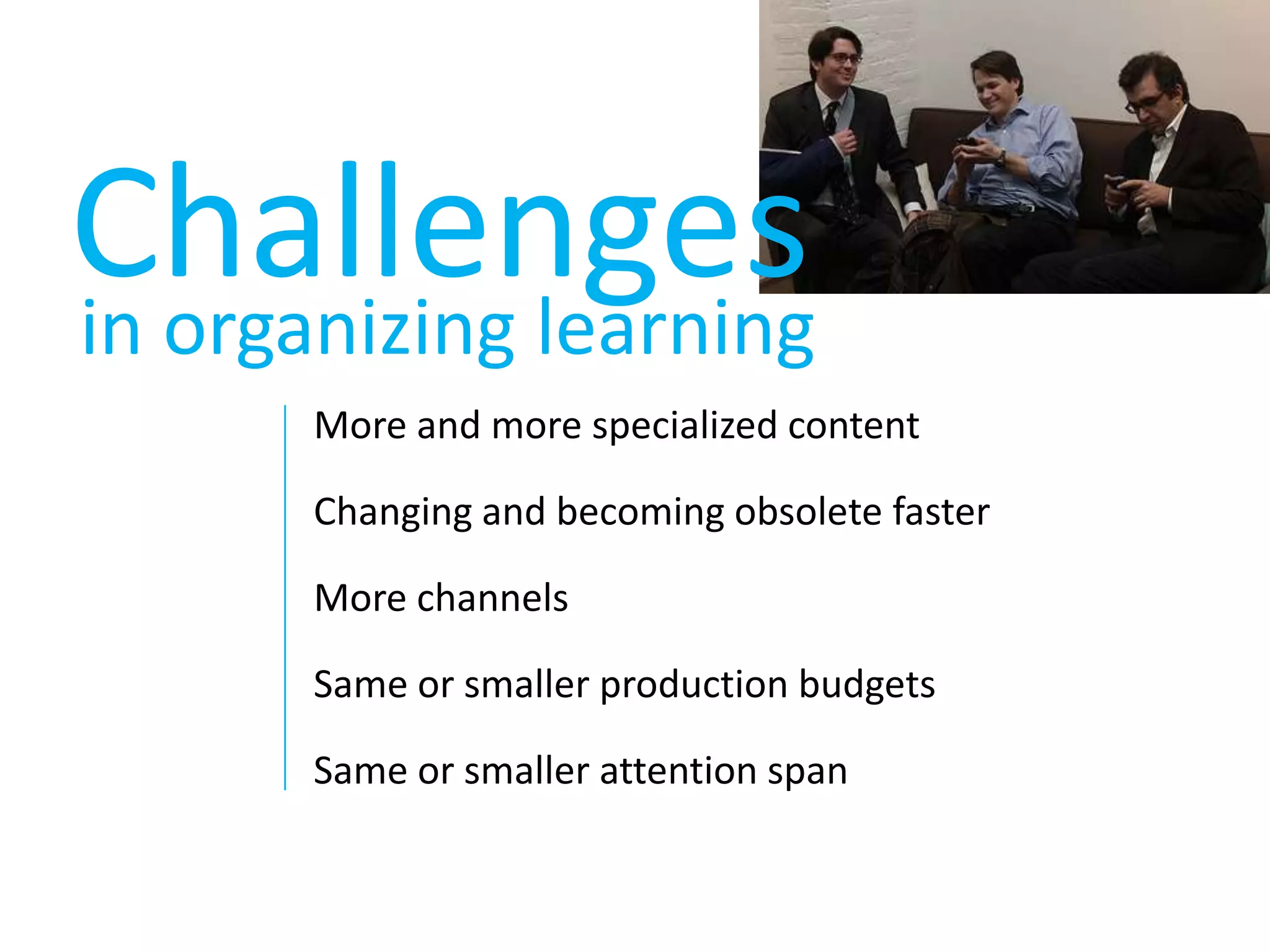 Challengesin organizing learningMore and more specialized contentChanging and becoming obsolete fasterMore channelsSame or smaller production budgetsSame or smaller attention span