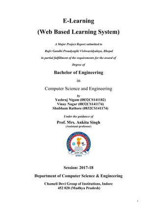 I
E-Learning
(Web Based Learning System)
A Major Project Report submitted to
Rajiv Gandhi Proudyogiki Vishwavidyalaya, Bhopal
in partial fulfillment of the requirements for the award of
Degree of
Bachelor of Engineering
in
Computer Science and Engineering
by
Yashraj Nigam (0832CS141182)
Vinay Nagar (0832CS141174)
Shubham Rathore (0832CS141174)
Under the guidance of
Prof. Mrs. Ankita Singh
(Assistant professor)
Session: 2017-18
Department of Computer Science & Engineering
Chameli Devi Group of Institutions, Indore
452 020 (Madhya Pradesh)
 