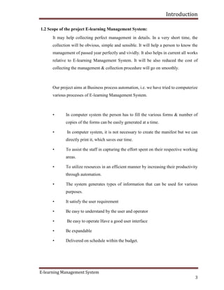 Introduction
E-learning Management System
3
1.2 Scope of the project E-learning Management System:
It may help collecting perfect management in details. In a very short time, the
collection will be obvious, simple and sensible. It will help a person to know the
management of passed year perfectly and vividly. It also helps in current all works
relative to E-learning Management System. It will be also reduced the cost of
collecting the management & collection procedure will go on smoothly.
Our project aims at Business process automation, i.e. we have tried to computerize
various processes of E-learning Management System.
• In computer system the person has to fill the various forms & number of
copies of the forms can be easily generated at a time.
• In computer system, it is not necessary to create the manifest but we can
directly print it, which saves our time.
• To assist the staff in capturing the effort spent on their respective working
areas.
• To utilize resources in an efficient manner by increasing their productivity
through automation.
• The system generates types of information that can be used for various
purposes.
• It satisfy the user requirement
• Be easy to understand by the user and operator
• Be easy to operate Have a good user interface
• Be expandable
• Delivered on schedule within the budget.
 