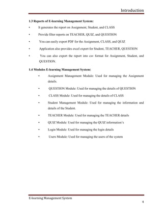 Introduction
E-learning Management System
4
1.3 Reports of E-learning Management System:
• It generates the report on Assignment, Student, and CLASS
• Provide filter reports on TEACHER, QUIZ, and QUESTION
• You can easily export PDF for the Assignment, CLASS, and QUIZ
• Application also provides excel export for Student, TEACHER, QUESTION
• You can also export the report into csv format for Assignment, Student, and
QUESTION.
1.4 Modules E-learning Management System:
• Assignment Management Module: Used for managing the Assignment
details.
• QUESTION Module: Used for managing the details of QUESTION
• CLASS Module: Used for managing the details of CLASS
• Student Management Module: Used for managing the information and
details of the Student.
• TEACHER Module: Used for managing the TEACHER details
• QUIZ Module: Used for managing the QUIZ information’s
• Login Module: Used for managing the login details
• Users Module: Used for managing the users of the system
 
