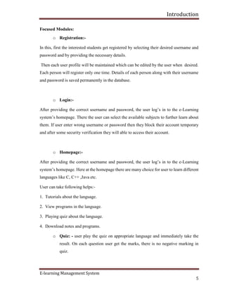 Introduction
E-learning Management System
5
Focused Modules:
o Registration:-
In this, first the interested students get registered by selecting their desired username and
password and by providing the necessary details.
Then each user profile will be maintained which can be edited by the user when desired.
Each person will register only one time. Details of each person along with their username
and password is saved permanently in the database.
o Login:-
After providing the correct username and password, the user log’s in to the e-Learning
system’s homepage. There the user can select the available subjects to further learn about
them. If user enter wrong username or password then they block their account temporary
and after some security verification they will able to access their account.
o Homepage:-
After providing the correct username and password, the user log’s in to the e-Learning
system’s homepage. Here at the homepage there are many choice for user to learn different
languages like C, C++ ,Java etc.
User can take following helps:-
1. Tutorials about the language.
2. View programs in the language.
3. Playing quiz about the language.
4. Download notes and programs.
o Quiz: - user play the quiz on appropriate language and immediately take the
result. On each question user get the marks, there is no negative marking in
quiz.
 