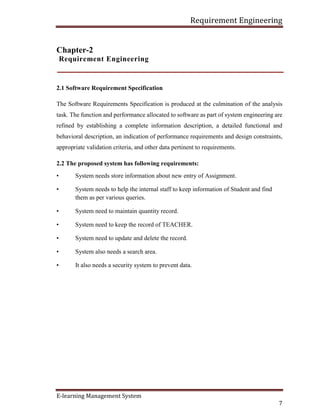 Requirement Engineering
E-learning Management System
7
Chapter-2
Requirement Engineering
2.1 Software Requirement Specification
The Software Requirements Specification is produced at the culmination of the analysis
task. The function and performance allocated to software as part of system engineering are
refined by establishing a complete information description, a detailed functional and
behavioral description, an indication of performance requirements and design constraints,
appropriate validation criteria, and other data pertinent to requirements.
2.2 The proposed system has following requirements:
• System needs store information about new entry of Assignment.
• System needs to help the internal staff to keep information of Student and find
them as per various queries.
• System need to maintain quantity record.
• System need to keep the record of TEACHER.
• System need to update and delete the record.
• System also needs a search area.
• It also needs a security system to prevent data.
 