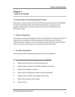 Codes & Snapshots
E-learning Management System
8
Chapter-3
Analysis & Design
3.1 System Design of E-learning Management System
In this phase, a logical system is built which fulfils the given requirements. Design phase
of software development deals with transforming the client’s requirements into a
logically working system. Normally, design is performed in the following in the
following two steps:
1. Primary Design Phase:
In this phase, the system is designed at block level. The blocks are created on the basis of
analysis done in the problem identification phase. Different blocks are created for
different functions emphasis is put on minimizing the information flow between blocks.
Thus, all activities which require more interaction are kept in one block.
2. Secondary Design Phase:
In the secondary phase the detailed design of every block is performed.
3.2 General task involved in the design process are following:
A. Design various blocks for overall system processes.
B. Design smaller, compact and workable modules in each block.
C. Design various database structures.
D. Specify details of programs to achieve desired functionality.
E. Design the form of inputs, and outputs of the system.
F. Perform documentation of the design.
G. System reviews.
 