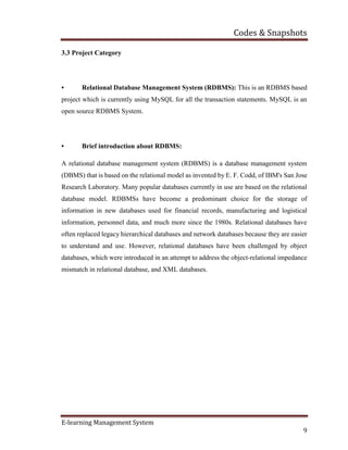 Codes & Snapshots
E-learning Management System
9
3.3 Project Category
• Relational Database Management System (RDBMS): This is an RDBMS based
project which is currently using MySQL for all the transaction statements. MySQL is an
open source RDBMS System.
• Brief introduction about RDBMS:
A relational database management system (RDBMS) is a database management system
(DBMS) that is based on the relational model as invented by E. F. Codd, of IBM's San Jose
Research Laboratory. Many popular databases currently in use are based on the relational
database model. RDBMSs have become a predominant choice for the storage of
information in new databases used for financial records, manufacturing and logistical
information, personnel data, and much more since the 1980s. Relational databases have
often replaced legacy hierarchical databases and network databases because they are easier
to understand and use. However, relational databases have been challenged by object
databases, which were introduced in an attempt to address the object-relational impedance
mismatch in relational database, and XML databases.
 