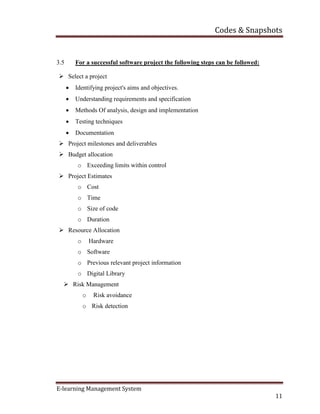 Codes & Snapshots
E-learning Management System
11
3.5 For a successful software project the following steps can be followed:
 Select a project
 Identifying project's aims and objectives.
 Understanding requirements and specification
 Methods Of analysis, design and implementation
 Testing techniques
 Documentation
 Project milestones and deliverables
 Budget allocation
o Exceeding limits within control
 Project Estimates
o Cost
o Time
o Size of code
o Duration
 Resource Allocation
o Hardware
o Software
o Previous relevant project information
o Digital Library
 Risk Management
o Risk avoidance
o Risk detection
 