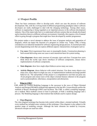 Codes & Snapshots
E-learning Management System
13
3.7 Project Profile
There has been continuous effort to develop tools, which can ease the process of software
development. But, with the evolving trend of different programming paradigms today's software
developers are really challenged to deal with the changing technology. Among other issues,
software re-engineering is being regarded as an important process in the software development
industry. One of the major tasks here is to understand software systems that are already developed
and to transform them to a different software environment. Generally, this requires a lot of manual
effort in going through a program that might have been developed by another programmer.
This project makes a novel attempt to address the issue of program analysis and generation of
diagrams, which can depict the structure of a program in a better way. Today, UML is being
considered as an industrial standard for software engineering design process. It essential provides
several diagramming tools that can express different aspects/ characteristics of program such as
 Use cases: Elicit requirement from users in meaningful chunks. Construction planning is
built around delivering some use cases n each interaction basis for system testing.
 Class diagrams: shows static structure of concepts, types and class. Concepts how users
think about the world; type shows interfaces of software components; classes shows
implementation of software components.
 State diagram: show how single object behaves across many use cases.
 Activity Diagram: shows behavior with control structure. Can show many objects over
many uses, many object in single use case, or implementation methods encourage parallel
behavior etc. The end-product of this project is a comprehensive tool that can parse any
vb.net program and extract most of the object oriented features inherent in the program
such as polymorphism, inheritance, encapsulation and abstraction.
 What is UML?
UML stands for Unified Modeling Language is the successor to the wave of Object Oriented
Analysis and Design (OOA&D) methods that appeared in the late 80's. It most directly unifies the
methods of Booch, Rumbaugh (OMT) and Jacobson. The UML is called a modeling language,
not a method. Most methods consist at least in principle, of both a modeling language and a
process. The Modeling language is that notation that methods used to express design.
 Class-Diagram:
The class diagram technique has become truly central within object- oriented methods. Virtually
every method has included some variation on this technique. Class diagram is also subject to the
greatest range of modeling concept. Although the basic elements are needed by everyone,
advanced concepts are used less often.
 