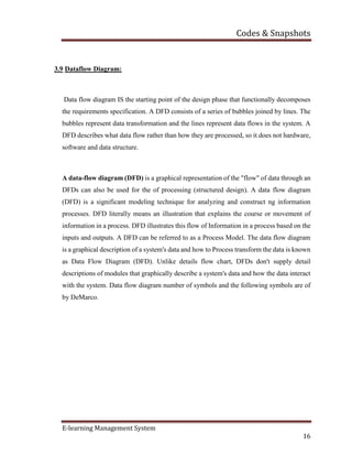 Codes & Snapshots
E-learning Management System
16
3.9 Dataflow Diagram:
Data flow diagram IS the starting point of the design phase that functionally decomposes
the requirements specification. A DFD consists of a series of bubbles joined by lines. The
bubbles represent data transformation and the lines represent data flows in the system. A
DFD describes what data flow rather than how they are processed, so it does not hardware,
software and data structure.
A data-flow diagram (DFD) is a graphical representation of the "flow" of data through an
DFDs can also be used for the of processing (structured design). A data flow diagram
(DFD) is a significant modeling technique for analyzing and construct ng information
processes. DFD literally means an illustration that explains the course or movement of
information in a process. DFD illustrates this flow of Information in a process based on the
inputs and outputs. A DFD can be referred to as a Process Model. The data flow diagram
is a graphical description of a system's data and how to Process transform the data is known
as Data Flow Diagram (DFD). Unlike details flow chart, DFDs don't supply detail
descriptions of modules that graphically describe a system's data and how the data interact
with the system. Data flow diagram number of symbols and the following symbols are of
by DeMarco.
 