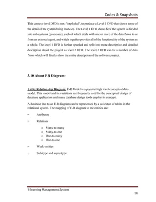 Codes & Snapshots
E-learning Management System
18
This context-level DFD is next "exploded", to produce a Level 1 DFD that shows some of
the detail of the system being modeled. The Level 1 DFD shows how the system is divided
into sub-systems (processes), each of which deals with one or more of the data flows to or
from an external agent, and which together provide all of the functionality of the system as
a whole. The level 1 DFD is further speeded and split into more descriptive and detailed
description about the project as level 2 DFD. The level 2 DFD can be a number of data
flows which will finally show the entire description of the software project.
3.10 About ER Diagram:
Entity Relationship Diagram: E-R Model is a popular high level conceptual data
model. This model and its variations are frequently used for the conceptual design of
database application and many database design tools employ its concept.
A database that to an E-R diagram can be represented by a collecton of tables in the
relational system. The mapping of E-R diagram to the entities are:
• Attributes
• Relations
o Many-to-many
o Many-to-one
o One-to-many
o One-to-one
• Weak entities
• Sub-type and super-type
 
