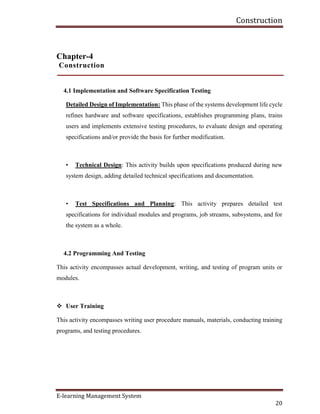 Construction
E-learning Management System
20
Chapter-4
Construction
4.1 Implementation and Software Specification Testing
Detailed Design of Implementation: This phase of the systems development life cycle
refines hardware and software specifications, establishes programming plans, trains
users and implements extensive testing procedures, to evaluate design and operating
specifications and/or provide the basis for further modification.
• Technical Design: This activity builds upon specifications produced during new
system design, adding detailed technical specifications and documentation.
• Test Specifications and Planning: This activity prepares detailed test
specifications for individual modules and programs, job streams, subsystems, and for
the system as a whole.
4.2 Programming And Testing
This activity encompasses actual development, writing, and testing of program units or
modules.
 User Training
This activity encompasses writing user procedure manuals, materials, conducting training
programs, and testing procedures.
 